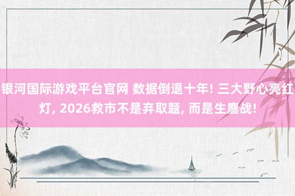 银河国际游戏平台官网 数据倒退十年! 三大野心亮红灯， 2026救市不是弃取题， 而是生鏖战!