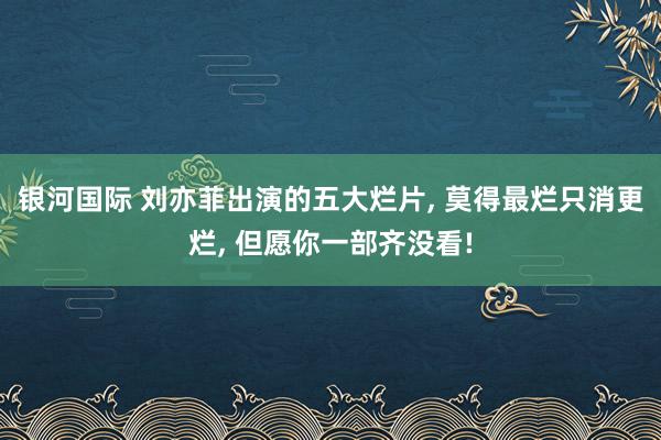 银河国际 刘亦菲出演的五大烂片， 莫得最烂只消更烂， 但愿你一部齐没看!