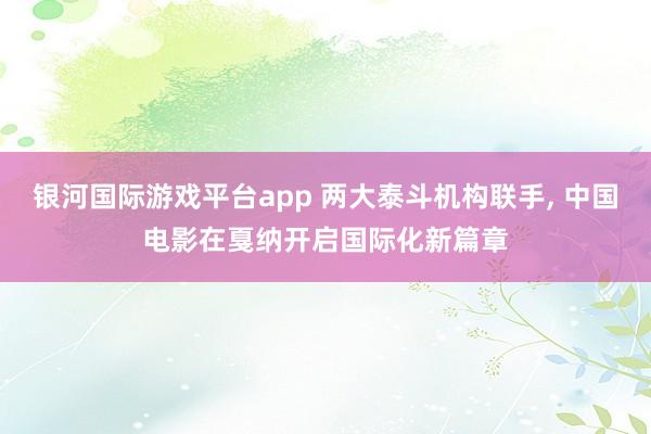 银河国际游戏平台app 两大泰斗机构联手， 中国电影在戛纳开启国际化新篇章