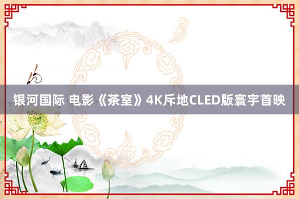 银河国际 电影《茶室》4K斥地CLED版寰宇首映