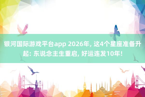 银河国际游戏平台app 2026年， 这4个星座准备升起: 东说念主生重启， 好运连发10年!