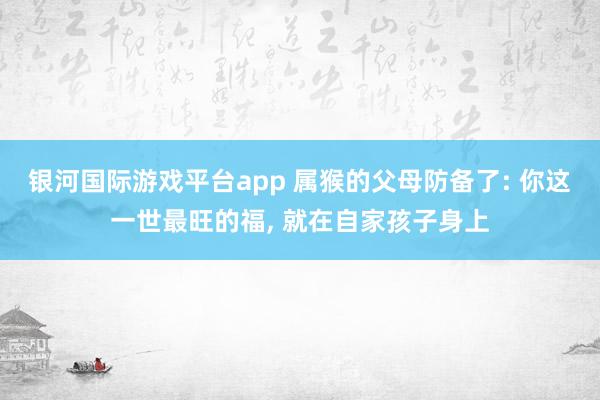 银河国际游戏平台app 属猴的父母防备了: 你这一世最旺的福， 就在自家孩子身上