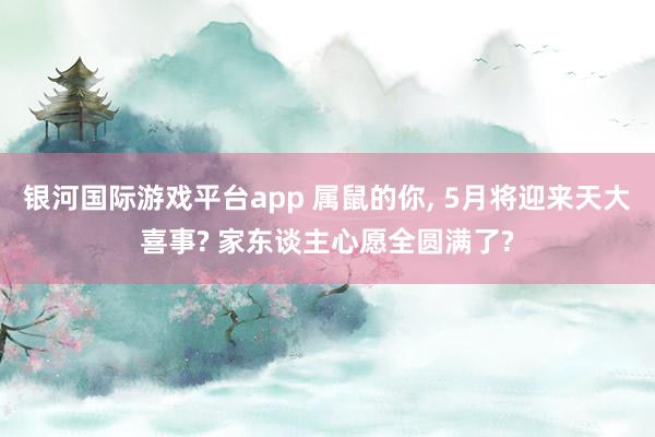 银河国际游戏平台app 属鼠的你， 5月将迎来天大喜事? 家东谈主心愿全圆满了?