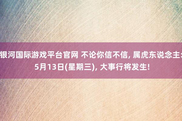 银河国际游戏平台官网 不论你信不信， 属虎东说念主: 5月13日(星期三)， 大事行将发生!