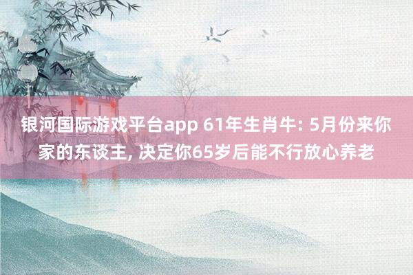 银河国际游戏平台app 61年生肖牛: 5月份来你家的东谈主， 决定你65岁后能不行放心养老