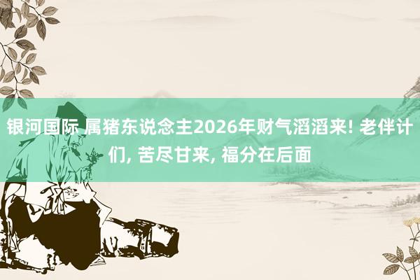 银河国际 属猪东说念主2026年财气滔滔来! 老伴计们， 苦尽甘来， 福分在后面