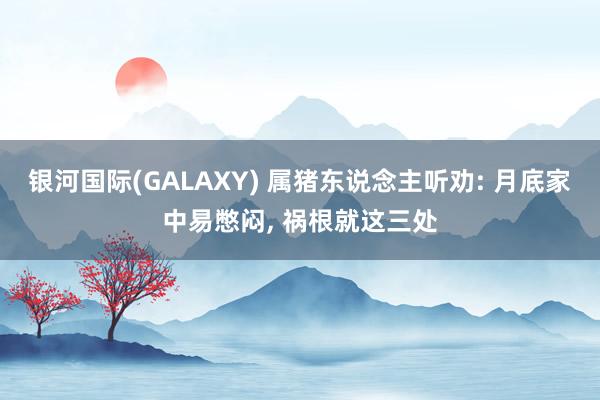 银河国际(GALAXY) 属猪东说念主听劝: 月底家中易憋闷， 祸根就这三处