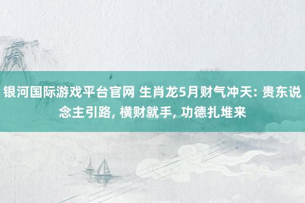 银河国际游戏平台官网 生肖龙5月财气冲天: 贵东说念主引路， 横财就手， 功德扎堆来