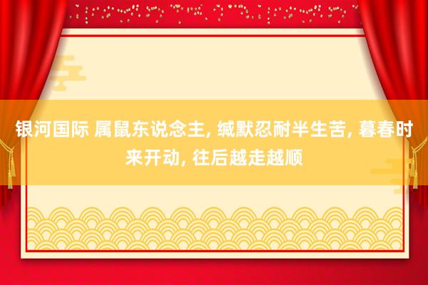 银河国际 属鼠东说念主， 缄默忍耐半生苦， 暮春时来开动， 往后越走越顺