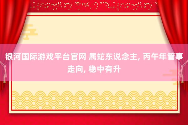 银河国际游戏平台官网 属蛇东说念主， 丙午年管事走向， 稳中有升