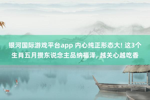 银河国际游戏平台app 内心纯正形态大! 这3个生肖五月攒东说念主品纳福泽， 越关心越吃香
