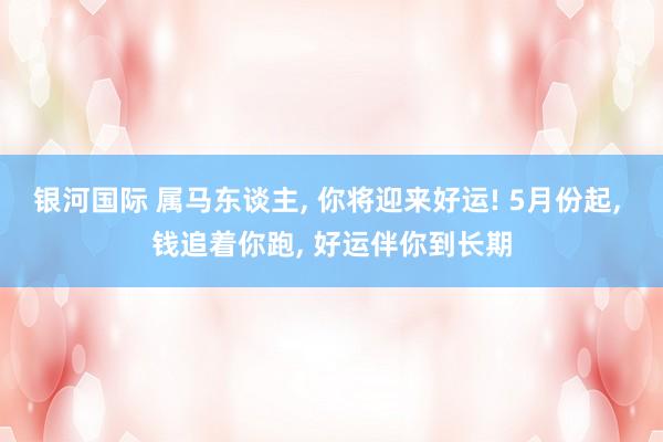 银河国际 属马东谈主， 你将迎来好运! 5月份起， 钱追着你跑， 好运伴你到长期