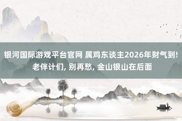 银河国际游戏平台官网 属鸡东谈主2026年财气到! 老伴计们， 别再愁， 金山银山在后面
