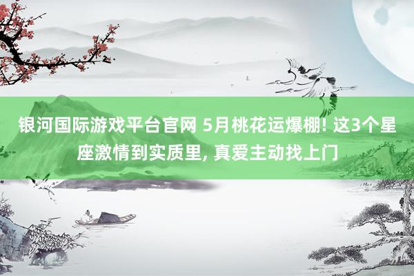 银河国际游戏平台官网 5月桃花运爆棚! 这3个星座激情到实质里， 真爱主动找上门