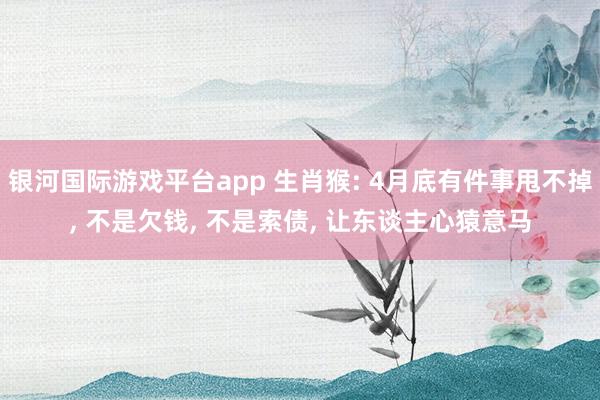 银河国际游戏平台app 生肖猴: 4月底有件事甩不掉， 不是欠钱， 不是索债， 让东谈主心猿意马