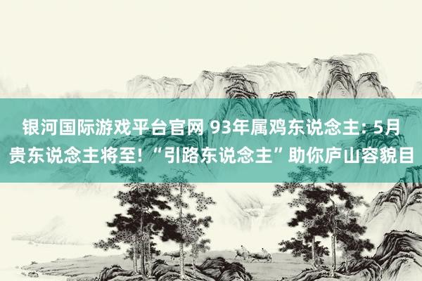 银河国际游戏平台官网 93年属鸡东说念主: 5月贵东说念主将至! “引路东说念主”助你庐山容貌目