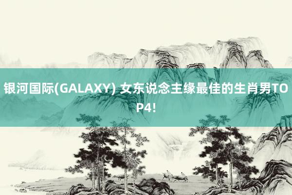 银河国际(GALAXY) 女东说念主缘最佳的生肖男TOP4!