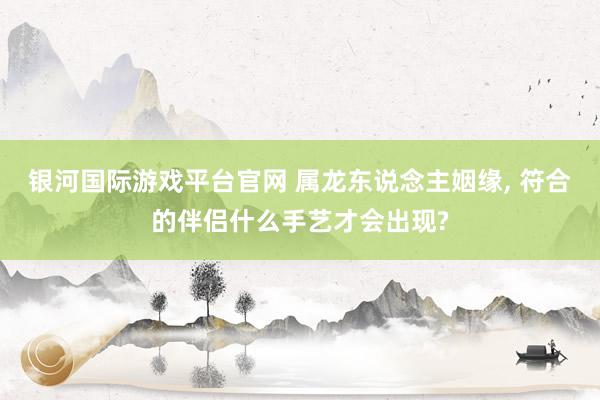 银河国际游戏平台官网 属龙东说念主姻缘， 符合的伴侣什么手艺才会出现?