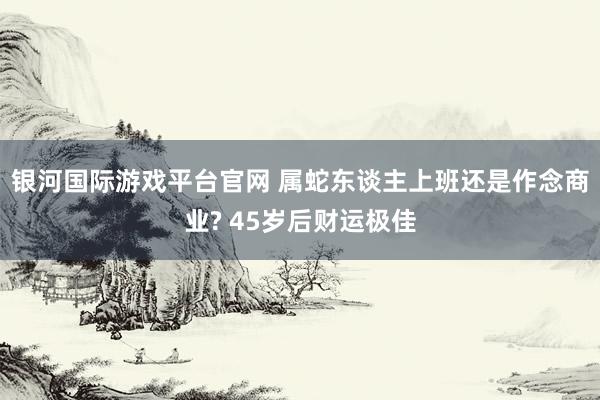 银河国际游戏平台官网 属蛇东谈主上班还是作念商业? 45岁后财运极佳