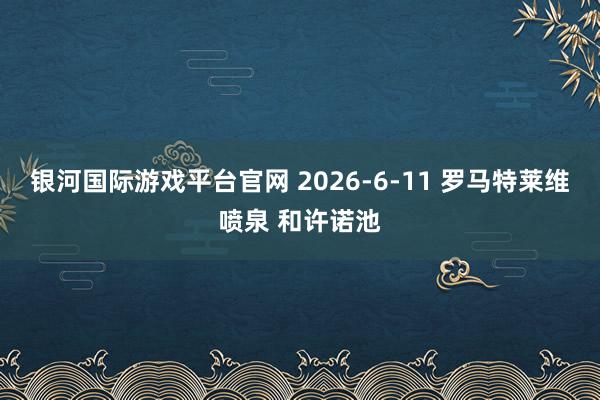 银河国际游戏平台官网 2026-6-11 罗马特莱维喷泉 和许诺池