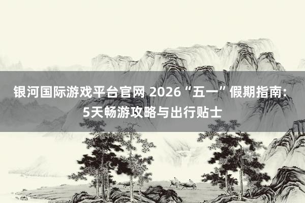 银河国际游戏平台官网 2026“五一”假期指南: 5天畅游攻略与出行贴士