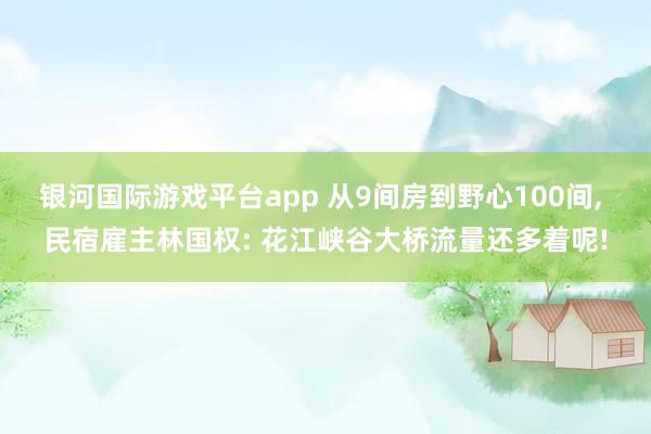 银河国际游戏平台app 从9间房到野心100间， 民宿雇主林国权: 花江峡谷大桥流量还多着呢!
