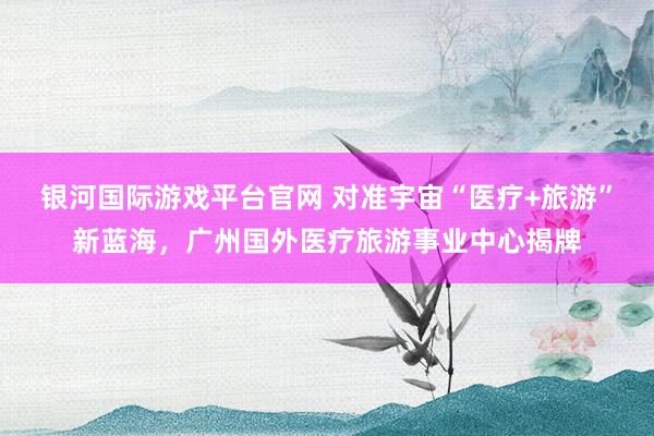 银河国际游戏平台官网 对准宇宙“医疗+旅游”新蓝海，广州国外医疗旅游事业中心揭牌