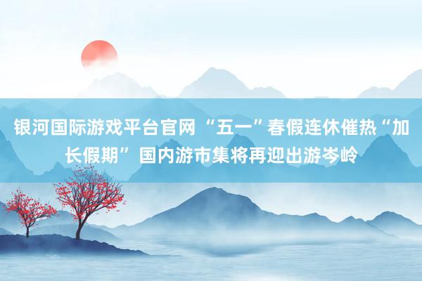 银河国际游戏平台官网 “五一”春假连休催热“加长假期” 国内游市集将再迎出游岑岭
