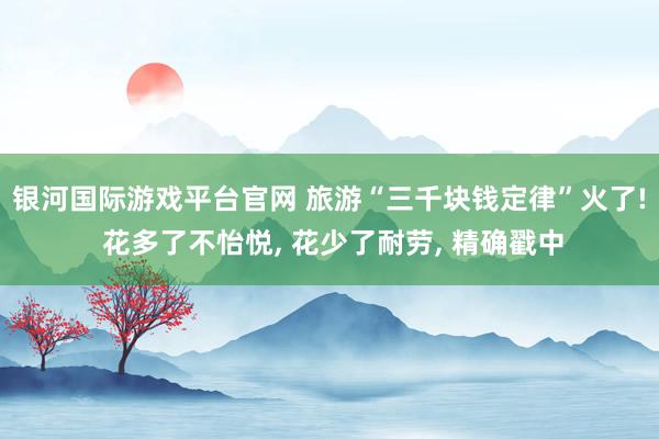 银河国际游戏平台官网 旅游“三千块钱定律”火了! 花多了不怡悦， 花少了耐劳， 精确戳中