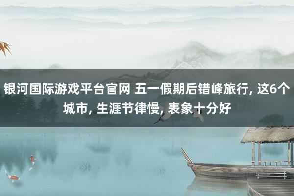 银河国际游戏平台官网 五一假期后错峰旅行， 这6个城市， 生涯节律慢， 表象十分好