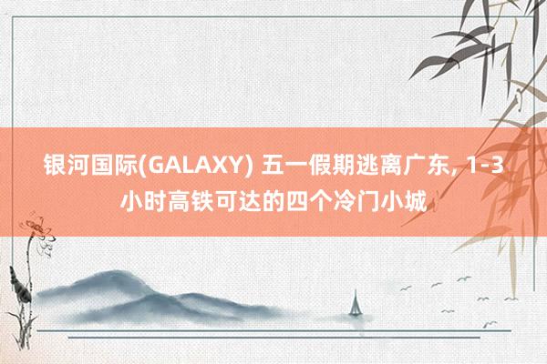 银河国际(GALAXY) 五一假期逃离广东， 1-3小时高铁可达的四个冷门小城