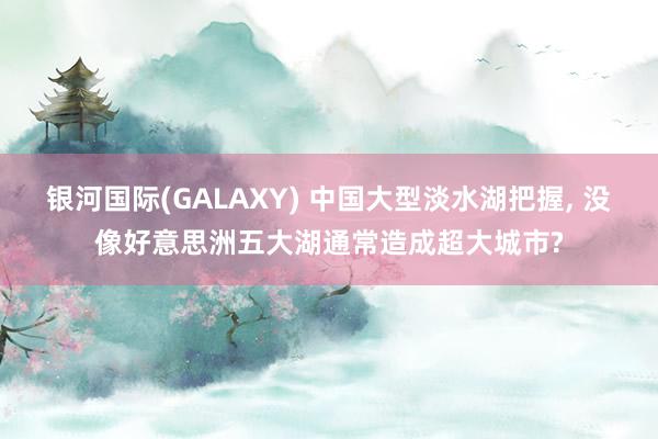 银河国际(GALAXY) 中国大型淡水湖把握， 没像好意思洲五大湖通常造成超大城市?