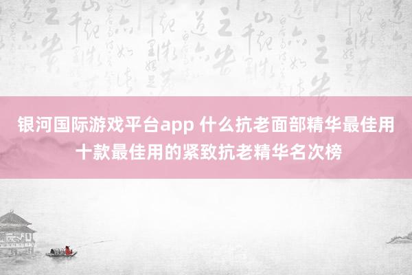 银河国际游戏平台app 什么抗老面部精华最佳用 十款最佳用的紧致抗老精华名次榜