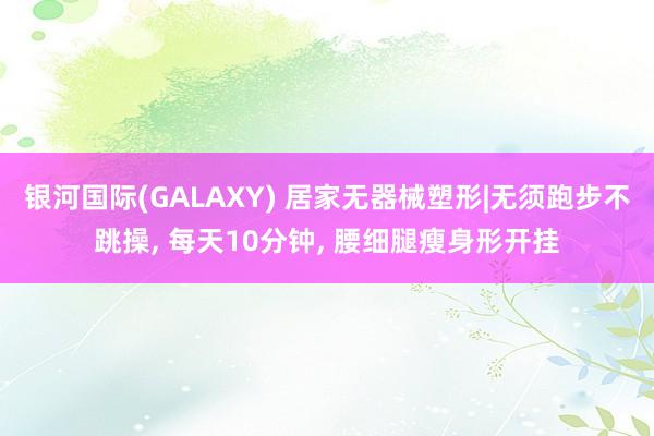 银河国际(GALAXY) 居家无器械塑形|无须跑步不跳操， 每天10分钟， 腰细腿瘦身形开挂