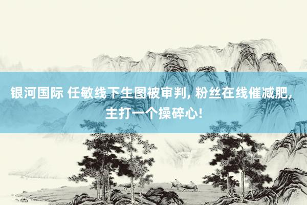 银河国际 任敏线下生图被审判， 粉丝在线催减肥， 主打一个操碎心!