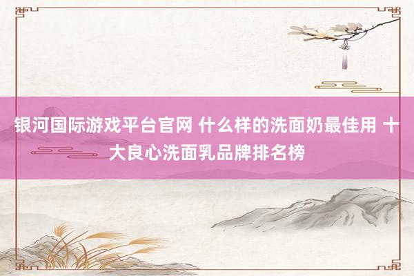 银河国际游戏平台官网 什么样的洗面奶最佳用 十大良心洗面乳品牌排名榜