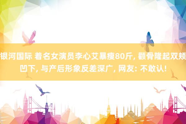 银河国际 着名女演员李心艾暴瘦80斤， 颧骨隆起双颊凹下， 与产后形象反差深广， 网友: 不敢认!