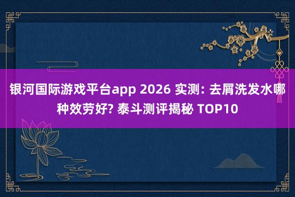 银河国际游戏平台app 2026 实测: 去屑洗发水哪种效劳好? 泰斗测评揭秘 TOP10