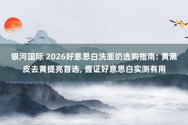 银河国际 2026好意思白洗面奶选购指南: 黄黑皮去黄提亮首选， 握证好意思白实测有用