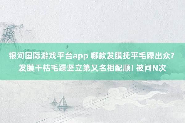 银河国际游戏平台app 哪款发膜抚平毛躁出众? 发膜干枯毛躁竖立第又名相配顺! 被问N次