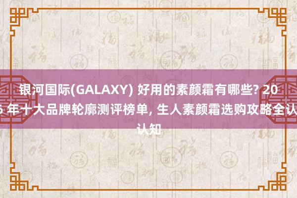 银河国际(GALAXY) 好用的素颜霜有哪些? 2026 年十大品牌轮廓测评榜单， 生人素颜霜选购攻略全认知