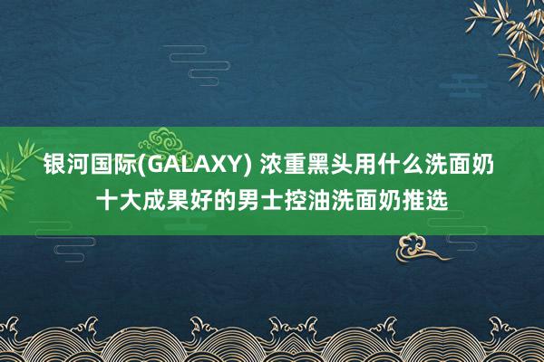 银河国际(GALAXY) 浓重黑头用什么洗面奶 十大成果好的男士控油洗面奶推选