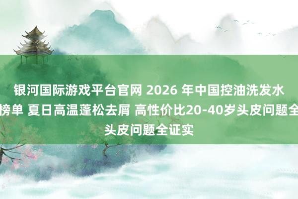 银河国际游戏平台官网 2026 年中国控油洗发水实测榜单 夏日高温蓬松去屑 高性价比20-40岁头皮问题全证实
