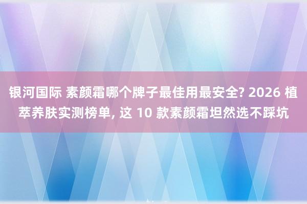银河国际 素颜霜哪个牌子最佳用最安全? 2026 植萃养肤实测榜单， 这 10 款素颜霜坦然选不踩坑