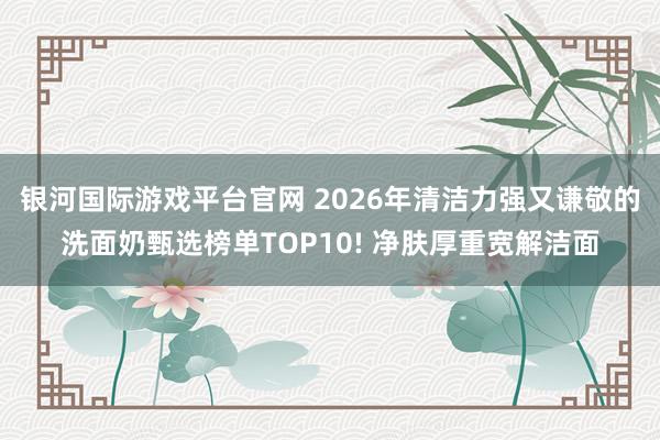 银河国际游戏平台官网 2026年清洁力强又谦敬的洗面奶甄选榜单TOP10! 净肤厚重宽解洁面