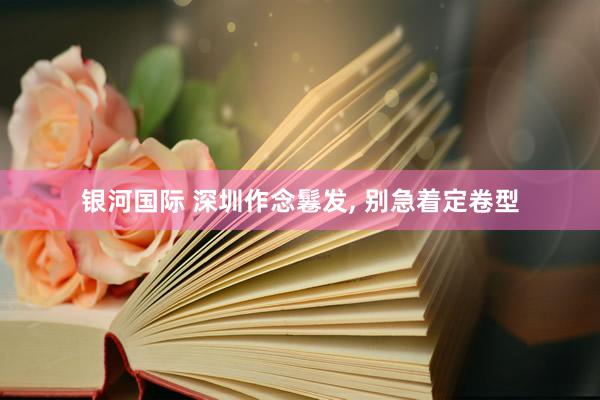 银河国际 深圳作念鬈发， 别急着定卷型