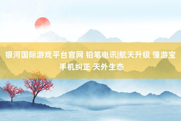 银河国际游戏平台官网 铅笔电讯|航天升级 懂游宝 手机纠正 天外生态