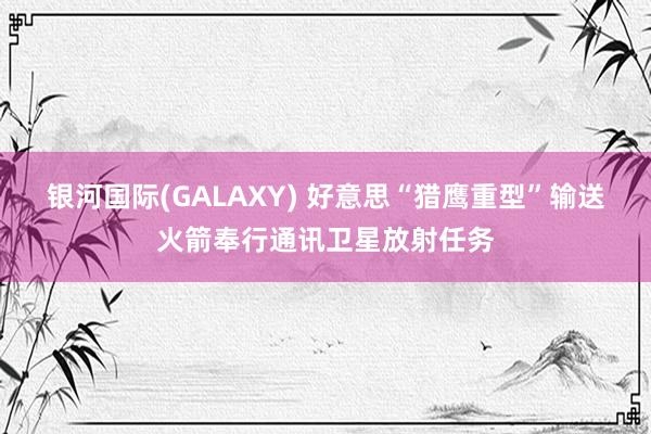 银河国际(GALAXY) 好意思“猎鹰重型”输送火箭奉行通讯卫星放射任务
