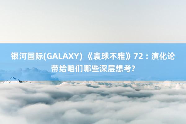 银河国际(GALAXY) 《寰球不雅》72 : 演化论带给咱们哪些深层想考?