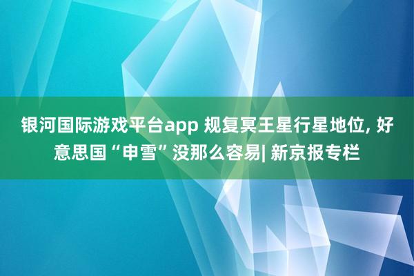 银河国际游戏平台app 规复冥王星行星地位， 好意思国“申雪”没那么容易| 新京报专栏